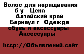 Волос для наращивания б.у › Цена ­ 3 000 - Алтайский край, Барнаул г. Одежда, обувь и аксессуары » Аксессуары   